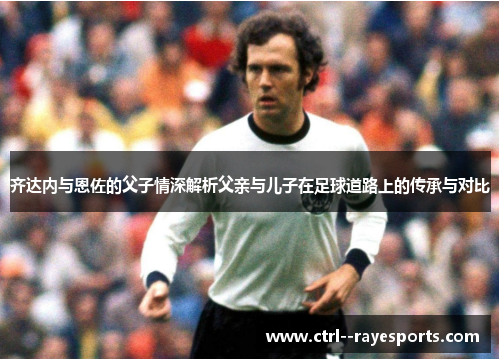 齐达内与恩佐的父子情深解析父亲与儿子在足球道路上的传承与对比 齐达内与恩佐的父子情深解析父亲与儿子在足球道路上的传承与对比
