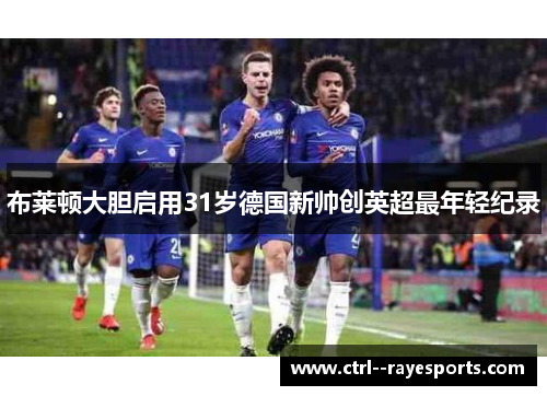 布莱顿大胆启用31岁德国新帅创英超最年轻纪录 布莱顿大胆启用31岁德国新帅创英超最年轻纪录