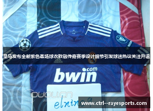 皇马发布全新紫色客场球衣致敬传奇赛季设计细节引发球迷热议关注升温