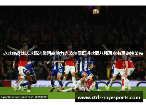 点球鏖战酋长球场沸腾阿森纳力克波尔图挺进欧冠八强再次书写逆境荣光